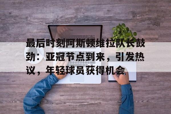 最后时刻阿斯顿维拉队长鼓劲：亚冠节点到来，引发热议，年轻球员获得机会的简单介绍-开云