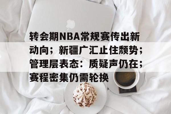 转会期NBA常规赛传出新动向；新疆广汇止住颓势；管理层表态：质疑声仍在；赛程密集仍需轮换的简单介绍-开云体育