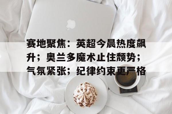 赛地聚焦：英超今晨热度飙升；奥兰多魔术止住颓势；气氛紧张；纪律约束更严格的简单介绍-开云