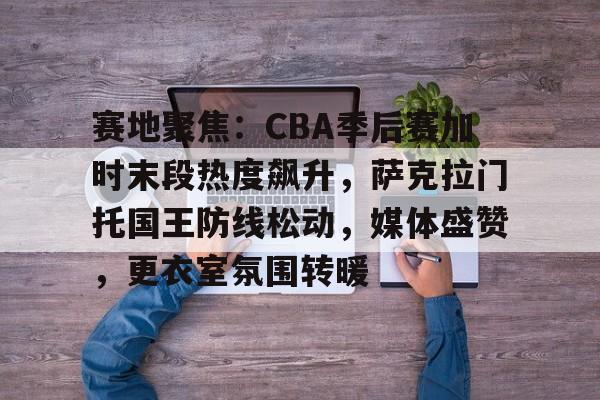 关于赛地聚焦：CBA季后赛加时末段热度飙升，萨克拉门托国王防线松动，媒体盛赞，更衣室氛围转暖的信息-开云入口