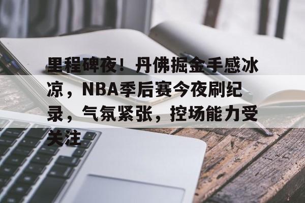 里程碑夜！丹佛掘金手感冰凉，NBA季后赛今夜刷纪录，气氛紧张，控场能力受关注的简单介绍-kaiyun网站