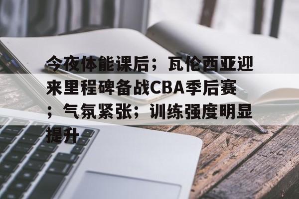 关于今夜体能课后；瓦伦西亚迎来里程碑备战CBA季后赛；气氛紧张；训练强度明显提升的信息-开云官方